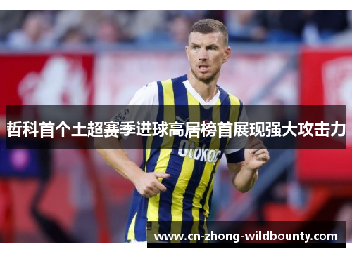哲科首个土超赛季进球高居榜首展现强大攻击力