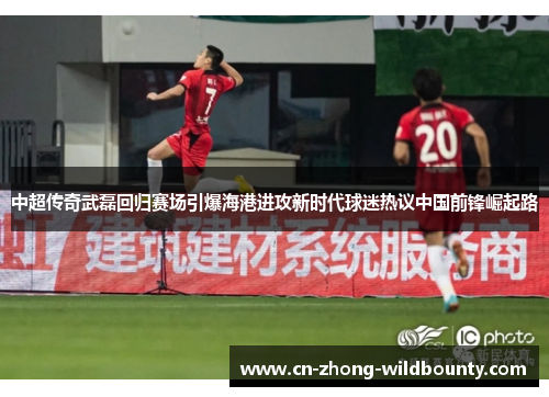 中超传奇武磊回归赛场引爆海港进攻新时代球迷热议中国前锋崛起路 中超传奇武磊回归赛场引爆海港进攻新时代球迷热议中国前锋崛起路