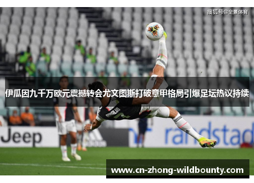 伊瓜因九千万欧元震撼转会尤文图斯打破意甲格局引爆足坛热议持续 伊瓜因九千万欧元震撼转会尤文图斯打破意甲格局引爆足坛热议持续