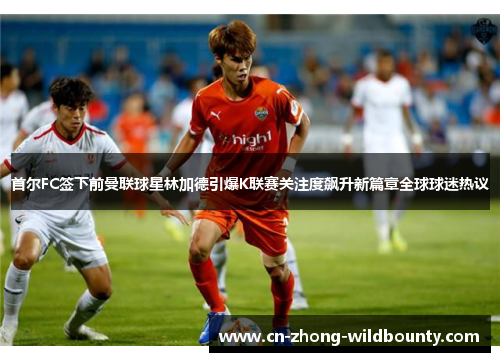 首尔FC签下前曼联球星林加德引爆K联赛关注度飙升新篇章全球球迷热议