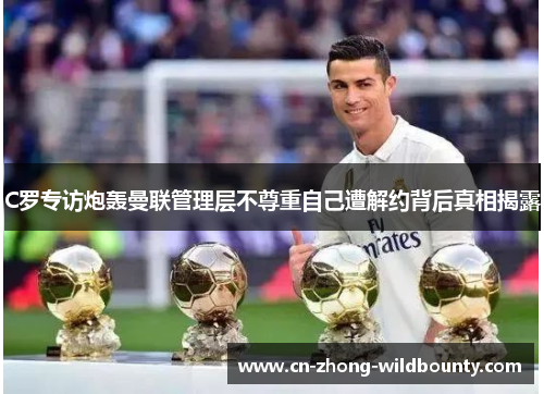 C罗专访炮轰曼联管理层不尊重自己遭解约背后真相揭露