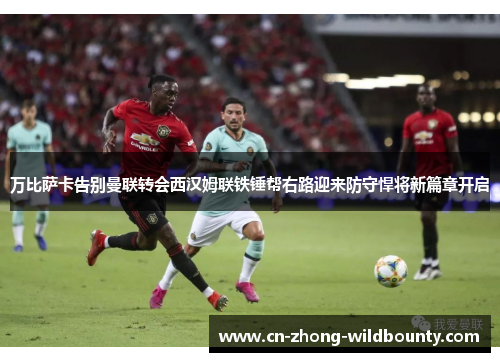 万比萨卡告别曼联转会西汉姆联铁锤帮右路迎来防守悍将新篇章开启