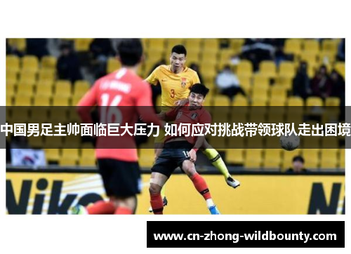 中国男足主帅面临巨大压力 如何应对挑战带领球队走出困境 中国男足主帅面临巨大压力 如何应对挑战带领球队走出困境